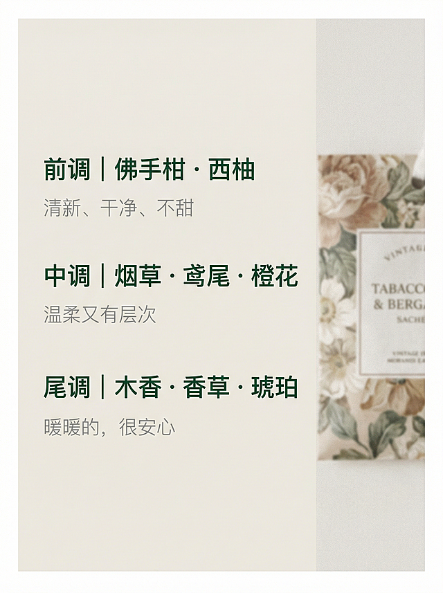使用全能图像2.0模型，小红书封面。浅米白背景，左侧为文字区，右侧为虚化的Tabacco & Bergamot香包局部，透出复古花卉细节，文字内容为“前调｜佛手柑・西柚 清新、干净、不甜；中调｜烟草・鸢尾・橙花 温柔又有层次；尾调｜木香・香草・琥珀 暖暖的，很安心”，香调名称为30px深绿色字体，描述为22px浅灰色字体，图占右侧1/3宽度，整体采用低饱和莫兰迪色系+复古花卉细节+留白透气感风格